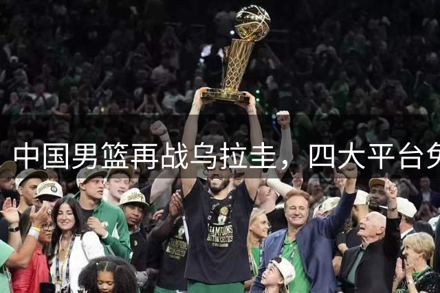 中国男篮再战乌拉圭，四大平台免费直播焦点对决