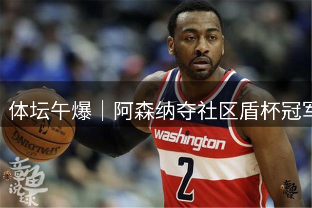 体坛午爆｜阿森纳夺社区盾杯冠军，热身赛中国男篮今晚迎战新西兰