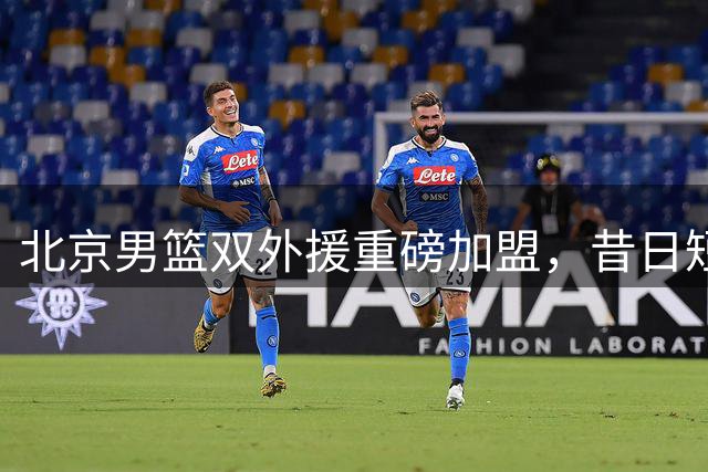 北京男篮双外援重磅加盟，昔日短板有望彻底破解