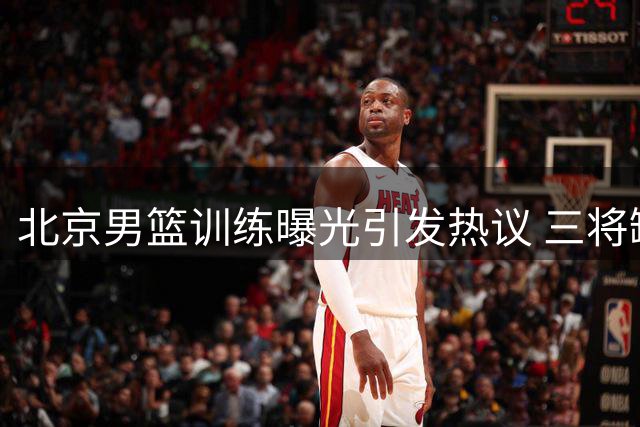 北京男篮训练曝光引发热议 三将缺席国家队原因解析