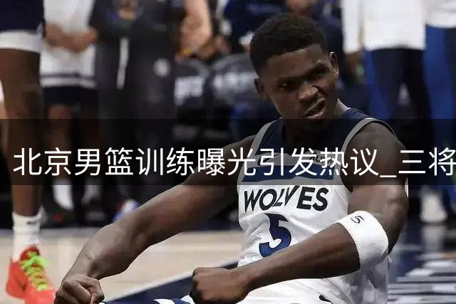 北京男篮训练曝光引发热议 三将缺席国家队原因解析