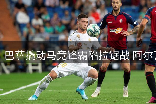 巴萨撬动马竞锋霸陷拉锯战 阿尔瓦雷斯或启动西蒙尼通道破僵局