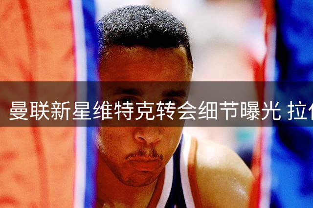 曼联新星维特克转会细节曝光 拉什福德引多国球队争夺