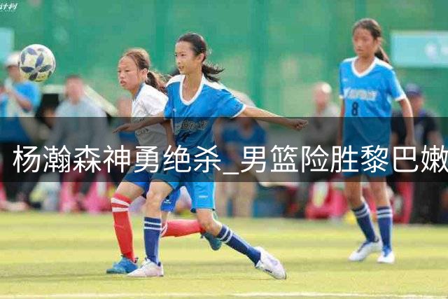 杨瀚森神勇绝杀 男篮险胜黎巴嫩获两连胜