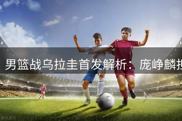 男篮战乌拉圭首发解析：庞峥麟担纲主控 胡明轩伤愈复出