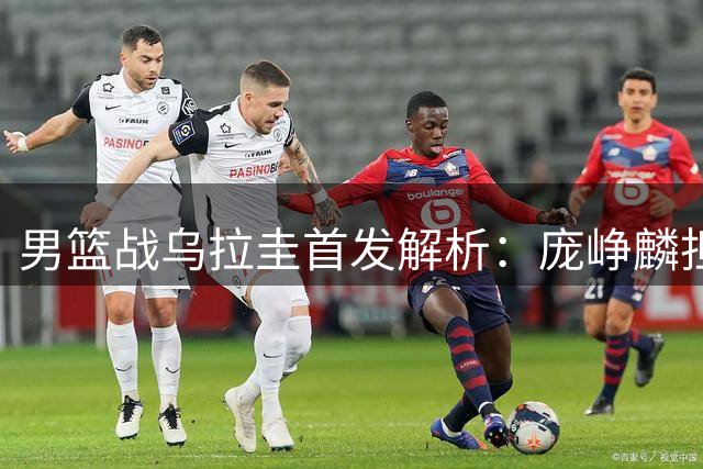 男篮战乌拉圭首发解析：庞峥麟担纲主控 胡明轩伤愈复出