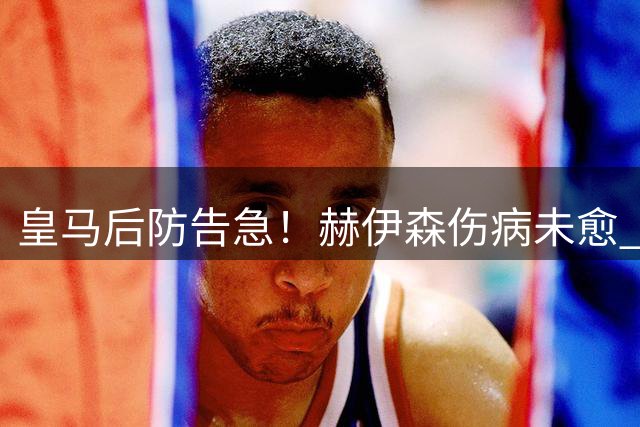 皇马后防告急！赫伊森伤病未愈 多名主力缺席合练