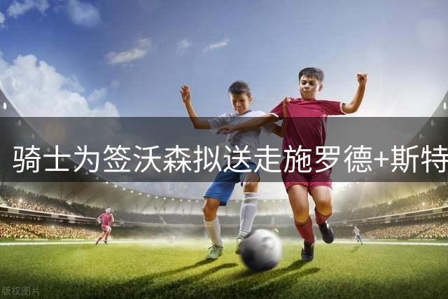 骑士为签沃森拟送走施罗德+斯特鲁斯，掘金报价差约一千万美元