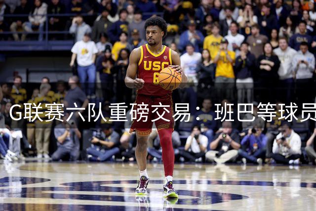 G联赛六队重磅交易：班巴等球员归属权+选秀权大挪移